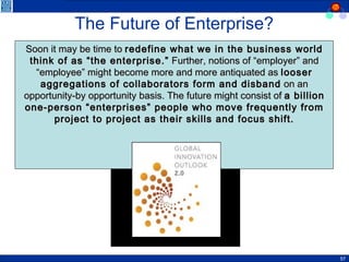 The Future of Enterprise? Soon it may be time to  redefine what we in the business world think of as “the enterprise.”  Further, notions of “employer” and “employee” might become more and more antiquated as  looser aggregations of collaborators form and disband  on an opportunity-by opportunity basis. The future might consist of  a billion one-person “enterprises” people who move frequently from project to project as their skills and focus shift. Sources: Global Innovation Outlook 2.0, 2006 