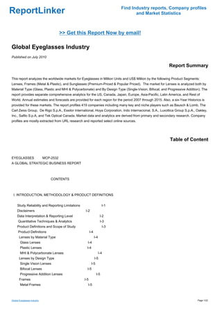 Find Industry reports, Company profiles
ReportLinker                                                                        and Market Statistics



                                 >> Get this Report Now by email!

Global Eyeglasses Industry
Published on July 2010

                                                                                                          Report Summary

This report analyzes the worldwide markets for Eyeglasses in Million Units and US$ Million by the following Product Segments:
Lenses, Frames (Metal & Plastic), and Sunglasses (Premium-Priced & Popular Priced). The market for Lenses is analyzed both by
Material Type (Glass, Plastic and MHI & Polycarbonate) and By Design Type (Single-Vision, Bifocal, and Progressive Addition). The
report provides separate comprehensive analytics for the US, Canada, Japan, Europe, Asia-Pacific, Latin America, and Rest of
World. Annual estimates and forecasts are provided for each region for the period 2007 through 2015. Also, a six-Year Historics is
provided for these markets. The report profiles 419 companies including many key and niche players such as Bausch & Lomb, The
Carl Zeiss Group, De Rigo S.p.A., Essilor International, Hoya Corporation, Indo Internacional, S.A., Luxottica Group S.p.A., Oakley,
Inc., Safilo S.p.A, and Tek Optical Canada. Market data and analytics are derived from primary and secondary research. Company
profiles are mostly extracted from URL research and reported select online sources.




                                                                                                          Table of Content


EYEGLASSESMCP-2532
A GLOBAL STRATEGIC BUSINESS REPORT



                             CONTENTS



 I. INTRODUCTION, METHODOLOGY & PRODUCT DEFINITIONS


     Study Reliability and Reporting Limitations                       I-1
     Disclaimers                                   I-2
     Data Interpretation & Reporting Level                            I-2
      Quantitative Techniques & Analytics                             I-3
     Product Definitions and Scope of Study                            I-3
      Product Definitions                                I-4
       Lenses by Material Type                                 I-4
        Glass Lenses                                 I-4
        Plastic Lenses                               I-4
        MHI & Polycarbonate Lenses                                   I-4
       Lenses by Design Type                                   I-5
        Single Vision Lenses                               I-5
        Bifocal Lenses                               I-5
        Progressive Addition Lenses                              I-5
       Frames                                      I-5
        Metal Frames                                 I-5



Global Eyeglasses Industry                                                                                                   Page 1/22
 