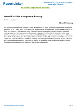 Find Industry reports, Company profiles
ReportLinker                                                                     and Market Statistics
                                              >> Get this Report Now by email!



Global Facilities Management Industry
Published on April 2011

                                                                                                          Report Summary

This report analyzes the worldwide markets for Facilities Management in US$ Billion. The report provides separate comprehensive
analytics for the US, Canada, Japan, Europe, Asia-Pacific, and Rest of World. Annual estimates and forecasts are provided for the
period 2009 through 2017. Also, a six-year historic analysis is provided for these markets. The report profiles 141 companies
including many key and niche players such as ABM Industries Incorporated, Amey Plc , Aramark Corporation, Balfour Beatty
Workplace Limited, Carillion Facilities Management, Ecovert FM, EMCOR Group, Inc., Etisalat Facilities Management LLC, Europa,
Faceo FM UK Ltd., Fluor Corporation, Globe Williams International, Interserve PLC, ISS, John Laing Integrated Services, Johnson
Controls, Inc., Kier Facilities Services Limited, MITIE Group Plc, SGP Property & Facilities Management Ltd., Sodexo, TFN Group,
and Turner Facilities Management Ltd. Market data and analytics are derived from primary and secondary research. Company
profiles are mostly extracted from URL research and reported select online sources.




Global Facilities Management Industry (From Slideshare)                                                                         Page 1/3
 