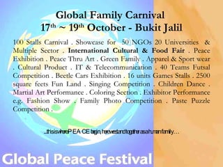 Global Family Carnival  17 th  ~ 19 th  October - Bukit Jalil 100 Stalls Carnival . Showcase for  50 NGOs 20 Universities  & Multiple Sector .  International Cultural & Food Fair  . Peace Exhibition . Peace Thru Art . Green Family . Apparel & Sport wear . Cultural Product . IT & Telecommunication . 40 Teams Futsal Competition . Beetle Cars Exhibition . 16 units Games Stalls . 2500 square feets Fun Land . Singing Competition . Children Dance . Martial Art Performance . Coloring Section . Exhibitor Performance e.g. Fashion Show . Family Photo Competition . Paste Puzzle Competition .  ...this is where PEACE begin, here we stand together as a human family… 