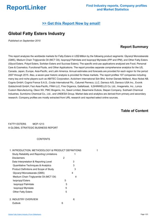 Find Industry reports, Company profiles
ReportLinker                                                                              and Market Statistics



                                                 >> Get this Report Now by email!

Global Fatty Esters Industry
Published on September 2010

                                                                                                         Report Summary

This report analyzes the worldwide markets for Fatty Esters in US$ Million by the following product segments: Glyceryl Monostearate
(GMS), Medium Chain Triglyceride Oil (MCT Oil), Isopropyl Palmitate and Isopropyl Myristate (IPP and IPM), and Other Fatty Esters
(Glycol Esters, Polyol Esters, Sorbitan Esters and Sucrose Esters). The specific end-use applications analyzed are Food, Personal
Care & Cosmetics, Functional Fluids, and Other Applications. The report provides separate comprehensive analytics for the US,
Canada, Japan, Europe, Asia-Pacific, and Latin America. Annual estimates and forecasts are provided for each region for the period
2007 through 2015. Also, a seven-year historic analysis is provided for these markets. The report profiles 107 companies including
many key and niche players such as ABITEC Corporation, Acidchem International Sdn Bhd, Archer Daniels Midland, Akzo Nobel AB,
Cognis GmbH, Cognis France S.A.S., Croda International Plc., Calumet Penreco, LLC, Danisco A/S, Danisco USA Inc., Evonik
Goldschmidt GmbH, Faci Asia-Pacific, FINA LLC, Fine Organics, Gattefossé, ILSHINWELLS Co, Ltd., Imagenetix, Inc., Lonza
Custom Manufacturing, Oleon NV, PMC Biogenix, Inc, Sasol Limited, Stearinerie Dubois, Stepan Company, Subhash Chemical
Industries, Sumitomo Chemical Co., Ltd., and UNDESA Group. Market data and analytics are derived from primary and secondary
research. Company profiles are mostly extracted from URL research and reported select online sources.




                                                                                                          Table of Content


FATTY ESTERS MCP-1213
A GLOBAL STRATEGIC BUSINESS REPORT



                                        CONTENTS



 1. INTRODUCTION, METHODOLOGY & PRODUCT DEFINITIONS                                      1
     Study Reliability and Reporting Limitations                           1
     Disclaimers                                               2
     Data Interpretation & Reporting Level                             3
      Quantitative Techniques & Analytics                                  3
     Product Definitions and Scope of Study                                    3
      Glyceryl Monostearate (GMS)                                      4
      Medium Chain Triglyceride Oil (MCT Oil)                                  4
      Isopropyl Esters                                             5
       Isopropyl Palmitate                                         5
       Isopropyl Myristate                                         5
      Other Fatty Esters                                           5


 2. INDUSTRY OVERVIEW                                                      6
     Outlook                                               6



Global Fatty Esters Industry (From Slideshare)                                                                               Page 1/23
 