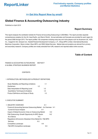 Find Industry reports, Company profiles
ReportLinker                                                                                and Market Statistics



                                             >> Get this Report Now by email!

Global Finance & Accounting Outsourcing industry
Published on April 2010

                                                                                                          Report Summary

This report analyzes the worldwide markets for Finance & Accounting Outsourcing in US$ Million. The report provides separate
comprehensive analytics for the US, Asia-Pacific, and Rest of World. Annual estimates and forecasts are provided for each region for
the period 2006 through 2015. The report profiles 155 companies including many key and niche players such as Accenture Ltd., ACS,
Inc., Capgemini SA, Genpact Ltd., Hewlett-Packard Development Company, L.P., Infosys BPO Limited, International Business
Machines Corporation, Steria Limited, Wipro BPO, and WNS Global Services. Market data and analytics are derived from primary
and secondary research. Company profiles are mostly extracted from URL research and reported select online sources.




                                                                                                           Table of Content


FINANCE & ACCOUNTING OUTSOURCINGMCP-6017
A GLOBAL STRATEGIC BUSINESS REPORT



                                    CONTENTS



 I. INTRODUCTION, METHODOLOGY & PRODUCT DEFINITIONS


     Study Reliability and Reporting Limitations                      I-1
     Disclaimers                                       I-2
     Data Interpretation & Reporting Level                           I-3
      Quantitative Techniques & Analytics                            I-3
     Product Definitions and Scope of Study                           I-3



II. EXECUTIVE SUMMARY


 1. INDUSTRY OVERVIEW                                                II-1
     Finance & Accounting Services Outsourcing Market - An Overview II-1
      Current & Future Analysis                               II-1
     Impact of Global Economic Crisis on Outsourcing Market                   II-2
     F&A Outsourcing -Growth Opportunity for BPO Sector                       II-2
      At a Glance                                      II-3
     Regulations & Economic Slowdown Drive Market for F&A BPO
      Services                                        II-3
     Competitive Landscape                                    II-4
      F&A BPO Competitive Landscape                                    II-4



Global Finance & Accounting Outsourcing industry                                                                           Page 1/8
 