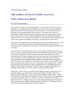 18 November, 2008
THE GLOBAL FINANCIAL CRISIS: an overview
PART I: Bring on the Bubbly!
By: Dinesh Gopalan
The world as we knew it is collapsing around us. Stock markets are in a free fall, real
estate prices are tumbling, loans are difficult to get, interest rates are high, inflation is
higher than what we have been used to in the recent past, we are worried more about
retaining our jobs than getting that 20% increment… the litany of woes goes on.
Newspapers feature financial stories in the finance section, the crime section, and the
horror stories section. There is blood on Wall Street and the contagion has spread to
other parts of the world. Several stock markets are being shut down for extended periods
of time, and investors are rushing out in droves, driving the prices further down.
The genesis of the problem is now widely known; the so called sub-prime crisis. Is it the
only cause, or were the machinations in the financial markets in the last few years,
coupled with the so-called rules of free markets such that a denouement of this kind was
inevitable?
Asset prices all over the world in the last few years leading to 2008 had been driven up
due to an excess of money flowing around. One of the primary drivers for this was the
easy money policy followed by the US and some other central banks of the world,
starting around 2002 and extending for the next few years when the benchmark interest
rates were kept low to fuel consumption and growth. The cheap money fuelled an
unprecedented growth in lending, leading to higher investments, greater production of
goods, increase in commodity prices and increase in asset prices. Also contributing was
the construction boom in China, some of it attributable to the Olympic Games. Brazil,
India and Russia, the other three countries making up the so called BRIC block were
clipping along merrily. The markets in the Far East were doing well and Dubai was
booming. Stock markets all over the world were shooting up like rockets.
Meanwhile, in the US there was another kind of bubble emerging. House prices were
going through the roof, more houses were being built than ever before, and every
homeless person without any source of income was suddenly buying a house. People
with one house were buying a second house. People with two houses were speculating in
real estate and buying a few more. There were TV shows dedicated to the subject of
making money from “flipping” real estate. All this demand helped push up the prices of
homes, and any person watching from the sidelines felt left out. The demand went up
still further when these people started rushing to the party. .
 