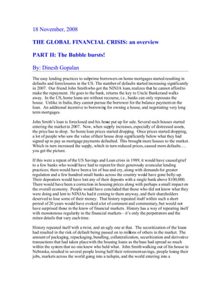 18 November, 2008
THE GLOBAL FINANCIAL CRISIS: an overview
PART II: The Bubble bursts!
By: Dinesh Gopalan
The easy lending practices to subprime borrowers on home mortgages started resulting in
defaults and foreclosures in the US. The number of defaults started increasing significantly
in 2007. Our friend John Smithwho got the NINJA loan,realizes that he cannot affordto
make the repayment. He goes to the bank, returns the key to Uncle Bankerand walks
away. In the US, home loans are without recourse, i.e., banks can only repossess the
house. Unlike in India, they cannot pursue the borrower for the balance paymenton the
loan. An additional incentive to borrowing for owning a house, and negotiating very long
term mortgages.
John Smith’s loan is foreclosed and his house put up for sale. Several such houses started
entering the marketin 2007. Now, when supply increases, especially of distressed assets,
the price has to drop. So home loan prices started dropping. Once prices started dropping,
a lot of people who saw the value oftheir house drop significantly below what they had
signed up to pay as mortgagepayments defaulted. This brought more houses to the market.
Which in turn increased the supply, which in turn reduced prices,caused more defaults….
you get the picture.
If this were a repeat of the US Savings and Loan crisis in 1989, it would have caused grief
to a few banks who would have had to repentfor their generously avuncular lending
practices; therewould have beena lot of hue and cry, along with demands for greater
regulation and a few hundred small banks across the country would have gone belly-up.
Their depositors would have lost any of their deposits with a single bank above $100,000.
There would have been a correction in housing prices along with perhaps a small impacton
the overall economy. People would have concluded that those who did not know what they
were doing and lent to NINJAs hadit coming to them anyway, and their shareholders
deserved to lose some of their money. That history repeated itself within such a short
period of 20 years would have evoked alot of comment and commentary,but would not
have surprised those in the know of financial markets. History has a way of repeating itself
with monotonous regularity in the financial markets– it’s only the perpetrators and the
minor details that vary each time.
History repeated itself with a twist, and an ugly one at that. The securitization of the loans
had resulted in the risk of default being passed on to millions of others in the market. The
amount of packaging, repackaging,bundling, collateralization, securitization and derivative
transactions that had taken placewith the housing loans as thebase had spread so much
within the system that no one knew who held what. John Smithwalking out of his house in
Nebraska, resulted in several people losing half their retirementsavings, people losing their
jobs, markets across the world going into a tailspin, and the world entering into a
 