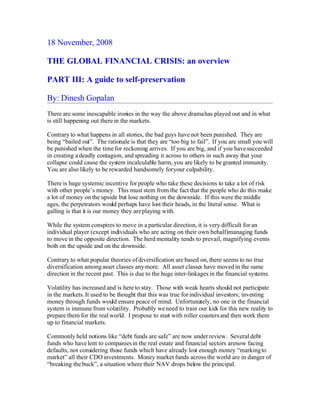 18 November, 2008

THE GLOBAL FINANCIAL CRISIS: an overview

PART III: A guide to self-preservation

By: Dinesh Gopalan
There are some inescapable ironies in the way the above drama has played out and in what
is still happening out there in the markets.

Contrary to what happens in all stories, the bad guys have not been punished. They are
being “bailed out”. The rationale is that they are “too big to fail”. If you are small you will
be punished when the time for reckoning arrives. If you are big, and if you have succeeded
in creating a deadly contagion, and spreading it across to others in such away that your
collapse could cause the system incalculable harm, you are likely to be granted immunity.
You are also likely to be rewarded handsomely for your culpability.

There is huge systemic incentive for people who take these decisions to take a lot of risk
with other people’s money. This must stem from the fact that the people who do this make
a lot of money on the upside but lose nothing on the downside. If this were the middle
ages, the perpetrators would perhaps have lost their heads, in the literal sense. What is
galling is that it is our money they are playing with.

While the system conspires to move in a particular direction, it is very difficult for an
individual player (except individuals who are acting on their own behalf)managing funds
to move in the opposite direction. The herd mentality tends to prevail, magnifying events
both on the upside and on the downside.

Contrary to what popular theories of diversification are based on, there seems to no true
diversification among asset classes any more. All asset classes have moved in the same
direction in the recent past. This is due to the huge inter-linkages in the financial systems.

Volatility has increased and is here to stay. Those with weak hearts should not participate
in the markets. It used to be thought that this was true for individual investors; investing
money through funds would ensure peace of mind. Unfortunately, no one in the financial
system is immune from volatility. Probably we need to train our kids for this new reality to
prepare them for the real world. I propose to start with roller coasters and then work them
up to financial markets.

Commonly held notions like “debt funds are safe” are now under review. Several debt
funds who have lent to companies in the real estate and financial sectors arenow facing
defaults, not considering those funds which have already lost enough money “marking to
market” all their CDO investments. Money market funds across the world are in danger of
“breaking the buck”, a situation where their NAV drops below the principal.
 