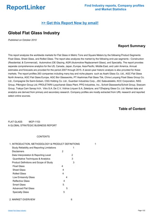Find Industry reports, Company profiles
ReportLinker                                                                     and Market Statistics



                                 >> Get this Report Now by email!

Global Flat Glass Industry
Published on October 2010

                                                                                                          Report Summary

This report analyzes the worldwide markets for Flat Glass in Metric Tons and Square Meters by the following Product Segments:
Float Glass, Sheet Glass, and Rolled Glass. The report also analyzes the market by the following end-use segments - Construction
(Residential, & Commercial), Automotive (OE Glazing, AGR (Automotive Replacement Glass), and Speciality. The report provides
separate comprehensive analytics for the US, Canada, Japan, Europe, Asia-Pacific, Middle East, and Latin America. Annual
estimates and forecasts are provided for the period 2007 through 2015. A seven-year historic analysis is also provided for these
markets. The report profiles 263 companies including many key and niche players such as Asahi Glass Co. Ltd., AGC Flat Glass
North America, AGC Flat Glass Europe, AGC Bor Glassworks, PT Asahimas Flat Glass Tbk, China Luoyang Float Glass Group Co.
Ltd., Compagnie De Saint-Gobain, CSG Holding Co. Ltd., Guardian Industries Corp., JSC Salavatsteklo, KCC Corporation, NSG
Group, Pilkington Group Ltd, PROLETARII Lysychansk Glass Plant, PPG Industries, Inc., Schott Glasswerks/Schott Group, Sisecam
Group, Trakya Cam Sanayi A.Þ, Vitro S.A. De C.V, Vidrios Lirquen S.A, Zeledyne, and TZhejiang Glass Co. Ltd. Market data and
analytics are derived from primary and secondary research. Company profiles are mostly extracted from URL research and reported
select online sources.




                                                                                                           Table of Content


FLAT GLASS MCP-1153
A GLOBAL STRATEGIC BUSINESS REPORT



                             CONTENTS


 1. INTRODUCTION, METHODOLOGY & PRODUCT DEFINITIONS                                1
     Study Reliability and Reporting Limitations                    1
     Disclaimers                                    2
     Data Interpretation & Reporting Level                      2
      Quantitative Techniques & Analytics                       3
     Product Definitions and Scope of Study                         3
      Float Glass                                  4
      Sheet Glass                                   4
      Rolled Glass                                  4
      Low Emissivity Glass                                  4
      Reflective Glass                                  4
      Smart Glass                                   5
      Advanced Flat Glass                                   5
      Specialty Glass                                   5


 2. MARKET OVERVIEW                                             6



Global Flat Glass Industry                                                                                                   Page 1/22
 