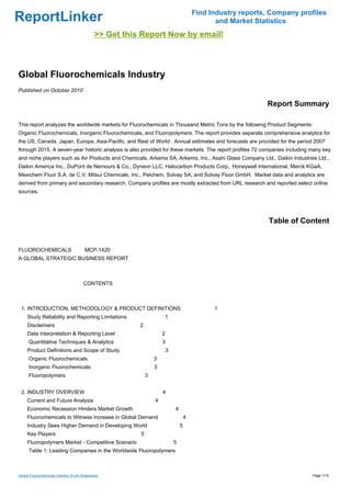 Find Industry reports, Company profiles
ReportLinker                                                                                    and Market Statistics
                                              >> Get this Report Now by email!



Global Fluorochemicals Industry
Published on October 2010

                                                                                                              Report Summary

This report analyzes the worldwide markets for Fluorochemicals in Thousand Metric Tons by the following Product Segments:
Organic Fluorochemicals, Inorganic Fluorochemicals, and Fluoropolymers. The report provides separate comprehensive analytics for
the US, Canada, Japan, Europe, Asia-Pacific, and Rest of World . Annual estimates and forecasts are provided for the period 2007
through 2015. A seven-year historic analysis is also provided for these markets. The report profiles 72 companies including many key
and niche players such as Air Products and Chemicals, Arkema SA, Arkema, Inc., Asahi Glass Company Ltd., Daikin Industries Ltd.,
Daikin America Inc., DuPont de Nemours & Co., Dyneon LLC, Halocarbon Products Corp., Honeywell International, Merck KGaA,
Mexichem Fluor S.A. de C.V, Mitsui Chemicals, Inc., Pelchem, Solvay SA, and Solvay Fluor GmbH. Market data and analytics are
derived from primary and secondary research. Company profiles are mostly extracted from URL research and reported select online
sources.




                                                                                                               Table of Content


FLUOROCHEMICALS MCP-1420
A GLOBAL STRATEGIC BUSINESS REPORT



                                       CONTENTS



 1. INTRODUCTION, METHODOLOGY & PRODUCT DEFINITIONS                                            1
     Study Reliability and Reporting Limitations                     1
     Disclaimers                                         2
     Data Interpretation & Reporting Level                           2
      Quantitative Techniques & Analytics                            3
     Product Definitions and Scope of Study                              3
      Organic Fluorochemicals                                    3
      Inorganic Fluorochemicals                                  3
      Fluoropolymers                                         3


 2. INDUSTRY OVERVIEW                                                4
     Current and Future Analysis                                 4
     Economic Recession Hinders Market Growth                                4
     Fluorochemicals to Witness Increase in Global Demand                            4
     Industry Sees Higher Demand in Developing World                             5
     Key Players                                         5
     Fluoropolymers Market - Competitive Scenario                            5
      Table 1: Leading Companies in the Worldwide Fluoropolymers



Global Fluorochemicals Industry (From Slideshare)                                                                           Page 1/15
 