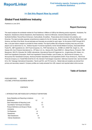 Find Industry reports, Company profiles
ReportLinker                                                                      and Market Statistics



                                     >> Get this Report Now by email!

Global Food Additives Industry
Published on June 2010

                                                                                                           Report Summary

This report analyzes the worldwide markets for Food Additives in Millions of US$ by the following product segments - Acidulants, Fat
Replacers, Sweeteners (Intense Sweeteners, Bulk Sweeteners), Vitamins & Minerals, Colorants (Natural/Uncertified,
Synthetic/Certified), Flavors/Flavor Enhancers, Hydrocolloids, Emulsifiers, Preservatives (Anti-microbial, Anti-oxidants), and
Enzymes. The report provides separate comprehensive analytics for the US, Canada, Japan, Europe, Asia-Pacific, Middle East, Latin
America, and Rest of the World. Annual estimates and forecasts are provided for each region for the period of 2007 through 2015.
Also, a six-year historic analysis is provided for these markets. The report profiles 326 companies including many key and niche
players such as Ajinomoto Co. Inc., Ashland Aqualon Functional Ingredients, Archer Daniels Midland Company, Associated British
Foods Plc., ABF Ingredients Ltd., ACH Food Companies, Inc., PGP International, Inc., AVEBE U.A, BASF SE, Cargill, Inc., Chr.
Hansen A/S, Corn Products International Inc., CP Kelco U.S. Inc., Danisco A/S, Royal DSM N.V., Edlong Flavors, Firmenich, FMC
Biopolymer, GELITA, Givaudan SA, Griffith Laboratories, International Flavors & Fragrances Inc., Jungbunzlaue AG, Kalsec, Inc.,
Kraft Food Ingredients Corporation, Kraft Food Ingredients' Product Portfolio: Land O'Lakes, Inc., McCormick & Company, Inc.,
Novozymes A/S, NutraSweet Company, Nutrinova Nutrition Specialties & Food Ingredients GmbH, Purac America Inc., Red Arrow
Products Company LLC, Rudolf Wild GmbH & CO. KG, Sensient Technologies Corporation, Sethness Caramel Color, Symrise GmbH
& Co. KG, Takasago International Corporation, Tate & Lyle PLC, and TIC Gums Inc. Market data and analytics are derived from
primary and secondary research. Company profiles are mostly extracted from URL research and reported select online sources.




                                                                                                            Table of Content


FOOD ADDITIVESMCP-2070
A GLOBAL STRATEGIC BUSINESS REPORT



                                 CONTENTS



 I. INTRODUCTION, METHODOLOGY & PRODUCT DEFINITIONS


     Study Reliability and Reporting Limitations                 I-1
     Disclaimers                                   I-2
     Data Interpretation & Reporting Level                      I-2
      Quantitative Techniques & Analytics                       I-3
     Product Definitions and Scope of Study                      I-3
      Acidulants                                   I-4
      Fat Replacers                                 I-4
      Sweeteners                                    I-4
       Bulk Sweeteners                                   I-5
       Intense Sweeteners                                 I-5



Global Food Additives Industry                                                                                                   Page 1/22
 