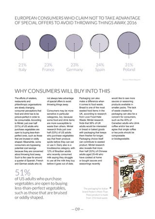 — 09 —
51%
of US adults who purchase
vegetables are open to buying
less-than-perfect vegetables,
such as those that are bruised
or oddly shaped.
WHY CONSUMERS WILL BUY INTO THIS
The efforts of retailers,
restaurants and
philanthropic organisations
are slowly changing
consumer perceptions that
food and drink has to be
picture-perfect in order to
be consumable. According
to Mintel, just over half
(51%) of US adults who
purchase vegetables are
open to buying less-than-
perfect ones, such as those
that are bruised or oddly
shaped. Meanwhile, some
consumers are bypassing
potential cost savings
because they are concerned
about throwing food away.
Such is the case for around
a quarter of Spanish, French
and German adults who do
not always take advantage
of special offers to avoid
throwing things away.
Consumers may be more
sensitive in particular
categories, too, because
some food and drink items
are more susceptible to
waste than others. Mintel
research finds just over
half (53%) of US adults
who purchase vegetables
say that fresh produce
spoils before they can eat
or use it. Dairy also is a
troublesome category, with
12% of Brazilian adults
who recently consumed
milk saying they struggle
to use all the milk they buy
before it goes out of date.
Packaging can also
make a difference when
it comes to food waste.
Bread is one of the most
wasted food items in the
UK, according to research
from Love Food Hate
Waste; Mintel research
finds that 56% of UK
adults would be interested
in bread or baked goods
with packaging that keeps
them fresher for longer.
Packaging choice itself
can contribute to wasted
product. Mintel research
also reveals that more
than half (53%) of Chinese
adults aged 20-49 who
have cooked at home
or bought sauces and
seasonings recently
would like to see more
sauces or seasoning
products available in
smaller packs. The lack
of waste created by
packaging can also be a
concern for consumers,
such as the 40% of
Canadian adults who drink
coffee and/or tea and
agree that single coffee
or tea pods should be
compostable
or biodegradable.
The packaging for Italian
brand Pedon’s More Than
Pasta product is made
from 15% food waste.
EUROPEAN CONSUMERS WHO CLAIM NOT TO TAKE ADVANTAGE
OF SPECIAL OFFERS TO AVOID THROWING THINGS AWAY, 2016
Source: Mintel Reports
23%
France
21%
Italy
23%
Germany
24%
Spain
31%
Poland
 