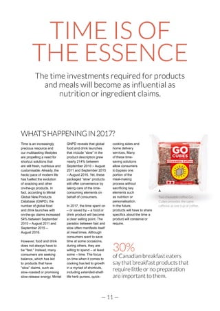 — 11 —
TIME IS OF
THE ESSENCE
The time investments required for products
and meals will become as influential as
nutrition or ingredient claims.
WHAT’SHAPPENINGIN2017?
Time is an increasingly
precious resource and
our multitasking lifestyles
are propelling a need for
shortcut solutions that
are still fresh, nutritious and
customisable. Already, the
hectic pace of modern life
has fuelled the evolution
of snacking and other
on-the-go products. In
fact, according to Mintel
Global New Products
Database (GNPD), the
number of global food
and drink launches with
on-the-go claims increased
54% between September
2010 – August 2011 and
September 2015 –
August 2016.
However, food and drink
does not always have to
be “fast.” Instead, many
consumers are seeking
balance, which has led
to products that have
“slow” claims, such as
slow-roasted or promising
slow-release energy. Mintel
GNPD reveals that global
food and drink launches
that include “slow” in the
product description grew
nearly 214% between
September 2010 – August
2011 and September 2015
– August 2016. Yet, these
packaged “slow” products
still offer convenience by
taking care of the time-
consuming elements on
behalf of consumers.
In 2017, the time spent on
– or saved by – a food or
drink product will become
a clear selling point. The
paradox between fast and
slow often manifests itself
at meal times. Although
consumers want to save
time at some occasions,
during others, they are
willing to spend – at least
some – time. The focus
on time when it comes to
cooking has led to growth
in a myriad of shortcuts,
including extended-shelf-
life herb purees, quick-
cooking sides and
home delivery
services. Many
of these time-
saving solutions
allow consumers
to bypass one
portion of the
meal-making
process without
sacrificing key
elements such
as nutrition or
personalisation.
In the future,
products will have to share
specifics about the time a
product will conserve or
require.
30%
of Canadian breakfast eaters
say that breakfast products that
require little or no preparation
are important to them.
Two chewable coffee Go
Cubes provides the same
caffeine as one cup of coffee.
 