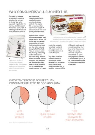 — 12 —
WHY CONSUMERS WILL BUY INTO THIS
The quest for balance
is reflected in consumer
priorities that can vary
by time of day, but is
especially important in the
morning. Mintel research
finds that in China, 42% of
adults aged 20-49 who eat
ready meals would like to
see more ready
meals designed for the
breakfast occasion.
Likewise, breakfast
products that require
little or no preparation
are important to 30% of
Canadian adults who have
recently eaten breakfast.
When it comes to more
time-intensive meals, many
people want to get into the
kitchen and cook a meal,
but would like to lessen
the time spent on at least
one step of the process.
Nearly half (45%) of US
Hispanic consumers say
that planning and making
healthy meals is too
time-consuming. Brazilian
adults, meanwhile, identify
a range of time elements
that are important when
cooking: Mintel finds 43%
look for meals that are
easy to prepare, 34% want
meals that are quick
to make or cook and
18% want meals that
leave little cookware to
wash afterwards.
Day of the week also
makes a difference
according to Mintel
because 45% of Spanish
adults choose easy,
quick-to-prepare food for
weekday meals, and 35%
of Spanish adults spend
more time cooking when
they can at the weekend.
These time-saving
elements can provide
more time to be spent
enjoying a meal, which is
a sentiment felt by 60% of
UK consumers who agree
it is important to eat meals
at the table.
UK brand Huel offers a
“nutritionally complete
powdered food” that provides
the European Union’s daily
value of essential vitamins
and minerals.
IMPORTANT FACTORS FOR BRAZILIAN
CONSUMERS RELATED TO COOKING, 2016
Source: Mintel’s Cooking Habits Brazil 2016 report
43%
Easy to
prepare
34%
Quick to make
or cook
18%
Involves little
cookware to
wash afterwards
Australian ready meal Herbert Adams Gourmet Slow-
Cooked 6 Hours Smoky Pulled Pork Pies emphasises the
time invested in its production process in the product name.
 