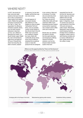 — 13 —
WHERENEXT?
In 2017, the priority for
food, drink and retail
solutions that save time will
be to call on companies to
make explicit time-related
claims. Rather than general
promises of products that
are “fast” or “slow”, the
expectation for efficiency
will lead to specific claims,
such as fresh produce
delivered in less than
an hour, as is offered in
Barcelona by Unplis, or a
South Korean yogurt, Maeil
Bio, that is fermented for
eight hours and aged for
24 hours. Products that
share how long they will
take to receive, prepare
or consume, but are also
healthy, will find their way
into more homes.
A small segment of
consumers already
take efficiency to new
heights by using so-called
“biohacking” food and
drink, such as complete
nutrition drinks Soylent in
the US and Huel in the UK.
While most consumers
are unwilling to replace
too many meals with
nutritionally dense drinks,
some may be willing to
substitute the occasional
snack or meal with
products that are designed
to be nutritious, filling and
or functional. For those
who are extremely short
of time in the morning,
Go Cubes are gummy
coffee bites made with real
cold-brew coffee. Even
biohacking pioneer Soylent
announced an expansion
into a ready-to-drink coffee
drink and a snack bar.
Brands also can address
the desire to shorten
the time spent planning
and shopping by offering
internet-connected
solutions, such as the
Amazon Dash branded
buttons that have
expanded from the US
into the UK, Germany and
Austria. Apps are another
platform that can help
consumers streamline
tasks. In Argentina, smart
TV owners can queue up
chef tutorials for more than
100 quick and easy-to-
make recipes. Meanwhile,
Nespresso’s app-controlled
smart brewing machine
Prodigio that is available in
Singapore, allows users to
start brewing remotely and
to receive notifications on
their mobile phone when
the coffee is ready.
Emerging (still on the fringe or front end) Mainstreaming (gaining wider traction) Established (hitting a plateau)
LOW ACTIVITY HIGH ACTIVITY LOW ACTIVITY HIGH ACTIVITY LOW ACTIVITY HIGH ACTIVITY
Where are the opportunities for Time is of the Essence?
Find out where this trend is in its life cycle around the world
 
