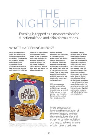 — 14 —
THE
NIGHT SHIFT
WHAT’S HAPPENING IN 2017?
As the global workforce
grows and technological
advances make it harder
to “clock out”, more people
are in need of products
that provide comfort
or relaxation. Some
consumers already turn to
food and drink to address
their emotions or mood, as
evidenced by the popularity
of chocolate and energy
drinks. Yet, the increasingly
hectic pace of modern life
is creating a market for
night-time products that
help people of all ages
calm down before bedtime,
sleep better and restore the
body while they rest.
Evening is already
associated with functionality
in the beauty industry,
where creams and serums
claim to work overnight.
In the future, consumers,
especially those who are
accustomed to multitasking,
will want to make better use
of their precious night-time
hours. Thus, an opportunity
exists for functional food
and drink designed to help
people relax, restore and
recharge at night.
With so many people
seeking functional food
and drink, night-focused
innovations can go beyond
herbal teas and be more
plentiful – and innovative.
Some inventive products
have already begun to
address the evening
occasion, such as retailer
Lidl’s Solevita Relaxing
Juice with Melatonin in
Spain that is designed for
night-time consumption.
In 2015, a line of snack
bars called NightFood
was released in the US
promising to satisfy after-
dinner cravings, keep
diets on track and support
better sleep. In Mexico
and Colombia, Kellogg’s
All-Bran cereal repackaged
a few varieties with a lunar
design that promotes the
cereal as an evening meal
that can improve digestion
and leave the consumer
with “a feeling of lightness
and revitalization”.
Evening is tapped as a new occasion for
functional food and drink formulations.
More products can
leverage the reputation of
the tea category and use
chamomile, lavender and
other herbs in formulations
as a way to achieve a sense
of calm before bedtime.
Kellogg’s repackaged All-Bran cereal in Mexico and Colombia
withclaimsthatnight-timeconsumptionmayhelpwithdigestion.
 