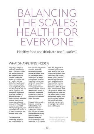 — 17 —
BALANCING
THE SCALES:
HEALTH FOR
EVERYONE
Healthy food and drink are not “luxuries”.
WHAT’SHAPPENINGIN2017?
Inequality is not just a
political or philanthropic
issue – it is also a subject
that will resonate more
with the food and drink
industry. In particular,
access to – and the cost
of – healthy food and
drink often impede lower-
income consumers from
purchasing healthy items,
including products that are
natural, organic or free
from certain ingredients.
Moreover, the need to
address inequality in
healthy products will persist
because lower-income
consumers make up a
large part of the worldwide
consumer base: 638.3
million people globally were
classified as low-income as
of 2015, according to data
from the World Bank.
For lower-income
consumers, access to,
and the affordability of,
food and drink are genuine
concerns, especially
because many lower-
income people are at risk
for food-related health
issues, such as obesity
and diabetes. While low
household income does
not directly cause these
health issues, lower-
income populations are
more susceptible because
of their lack of access to
fresh food, limited time
to dedicate to physical
activity and high levels of
stress or anxiety.
Progress is being made
because, according
to Mintel Global New
Products Database
(GNPD), the number of
food and drink launches
worldwide with economy
claims increased 25%
between September
2010 – August 2011 and
September 2015 – August
2016. Yet, the growth of
“economy” products has
been driven, in part, by a
broad quest for value from
consumers of all income
levels. In fact, “premium”
was the fastest-growing
claim used by economy-
focused global food and
drink launches between
September 2010 – August
2011 and September 2015
– August 2016. Rather than
offering value to those who
can already afford it, more
solutions are needed from
both brands and retailers
that provide affordable
options to everyone who
is hoping to improve their
diets and lifestyles.
Danish retailer Fakta sells a
litre of private-label organic
milk for €1.53 (US$1.67).
 