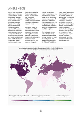 — 19 —
WHERENEXT?
In 2017, more campaigns
and innovations that make
it easier for lower-income
consumers to fulfil their
healthier eating ambitions
will be needed. Some
companies have taken
steps to make healthy
products more budget-
friendly, such as UK
supermarket Asda’s box
of misshapen vegetables
that is capable of feeding
a family of four for £3.50.
Technology also can play a
part, including a Dutch app
Koken met Aanbiedingen
(Cooking with Offers)
that helps people create
meals using ingredients
that are on promotion.
A crowd-sourced online
map in Argentina
#ElMapaDelAsado
(TheBBQMap) provides the
locations of retailers with
affordable meat.
Affordability is also the
central element of the
business models of some
foodservice companies,
including Saladorama in
Brazil and Everytable in
the US. While Saladorama
offers meals at one
consistent price for any
customer, Everytable
charges $4 for healthy
meals in a low-income area
of southern Los Angeles,
but $8 for the same meals
in a more upscale part of
downtown Los Angeles.
The difference in price, the
company says, helps to
offset the small margins at
which the meals are sold in
south Los Angeles.
Everytable also donates
leftover food to charity,
representing the potential
synergy between the need
for healthy meals that
are affordable and fellow
2017 Global Food & Drink
Trend, Waste Not. Utilising
food that would otherwise
go to waste can help to
address cost. For example,
Hesed & Emet, a catering
company in Singapore,
is hoping to improve the
quality of meals for migrant
workers by incorporating
“ugly” produce and
canned foods nearing their
expiration date into meals
for the workers. Thus,
creativity may be required
in order to develop
solutions that lower the
price barrier to better-for-
you food and drink.
Emerging (still on the fringe or front end) Mainstreaming (gaining wider traction) Established (hitting a plateau)
LOW ACTIVITY HIGH ACTIVITY LOW ACTIVITY HIGH ACTIVITY LOW ACTIVITY HIGH ACTIVITY
Where are the opportunities for Balancing the Scales: Health for Everyone?
Find out where this trend is in its life cycle around the world
 