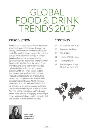 — 01 —
INTRODUCTION
Mintel’s 2017 Global Food & Drink Trends are
grounded in current consumer demands for
healthy, convenient and trustworthy food and
drink. The predictions were shaped by in-depth
conversations with more than 60 of Mintel’s
global analysts to gain a comprehensive
perspective on the momentum and forecast for
food and drink in 2017 and the future. These
analyst insights were further corroborated
by Mintel’s library of consumer research,
global insight from Mintel Trends and the
vast records kept by Mintel’s Global New
Products Database (GNPD). The resulting
six trends touch upon themes that will likely
be recognisable in Europe, North America,
North Asia, Australia and New Zealand. The
list also aims to present new opportunities in
the aforementioned regions as well as in Latin
America, Middle East, Africa and South Asia.
Mintel looks forward to engaging in meaningful
conversations to help you explore the potential
these trends present for your business.
CONTENTS
02	 In Tradition We Trust
05	 Power to the Plants
08	 Waste Not
11	 Time is of the Essence
14	 The Night Shift
17	 Balancing the Scales:
	 Health for Everyone
GLOBAL
FOOD & DRINK
TRENDS 2017
Jenny Zegler
Global Food &
Drink Analyst
 