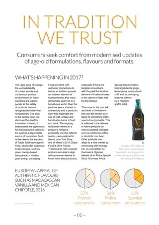 — 02 —
IN TRADITION
WE TRUST
Consumers seek comfort from modernised updates
of age-old formulations, flavours and formats.
WHAT’SHAPPENINGIN2017?
The rapid pace of change,
the unpredictability
of current events and
contentious political
environments in many
countries are leading
people to the safety
of products that are
recognisable rather than
revolutionary. The trust
in the familiar does not
eliminate the need for
innovation; instead, it
emphasises the opportunity
for manufacturers to look to
the past as a dependable
source of inspiration. Such
is the case of the success
of Paper Boat beverages in
India, which offer traditional
Indian recipes, such as
green mango-based
aam panna, in modern
grab-and-go packaging.
Food and drink with
authentic connections to
history or tradition provide
an inherent element of
trustworthiness that many
consumers yearn for in a
tumultuous world. Over the
past few years, interest in
authenticity and a product’s
story has expanded the
use of craft, artisan and
handmade claims in food
and drink. The ongoing
consumer interest in a
product’s narrative –
preferably one that reflects
reality – was explored in
Based on a True Story,
one of Mintel’s 2016 Global
Food & Drink Trends.
Traditional or retro-inspired
products are able to align
with consumer desires to
know more about products,
especially if there are
tangible connections
with the past that lend an
element of trustworthiness
to the claims or tales told
by the product.
This move to the past will
also lead to innovations
that use the familiar as a
basis for something that’s
new but recognisable. This
is reflected in the release
of hybrid products as
well as updated concepts
such as cold-brew coffee
or alcoholic root beer.
Other products can
adapt to a new market by
connecting with heritage
too, as exemplified by
Guinness’s Nigerian
release of an Africa Special
Stout. Guinness Africa
Special Stout contains
local ingredients ginger,
lemongrass, cola nut and
chilli and its packaging
features artwork
by a Nigerian
graffiti artist.
37%
French
consumers
36%
Polish
consumers
35%
Spanish
consumers
EUROPEANAPPEALOF
AUTHENTICFLAVOURS
SUCHASMADAGASCAN
VANILLAANDMEXICAN
CHIPOTLE,2016
Guinness Africa Special
Stout incorporated native
ingredients and featured the
artwork of a local graffiti artist
for its launch in Nigeria.
Source: Mintel Reports
 