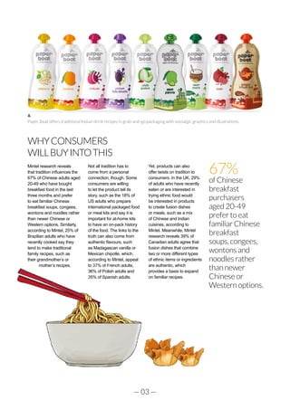 — 03 —
WHYCONSUMERS
WILLBUYINTOTHIS
Mintel research reveals
that tradition influences the
67% of Chinese adults aged
20-49 who have bought
breakfast food in the last
three months and prefer
to eat familiar Chinese
breakfast soups, congees,
wontons and noodles rather
than newer Chinese or
Western options. Similarly,
according to Mintel, 25% of
Brazilian adults who have
recently cooked say they
tend to make traditional
family recipes, such as
their grandmother’s or
mother’s recipes.
Not all tradition has to
come from a personal
connection, though. Some
consumers are willing
to let the product tell its
story, such as the 18% of
US adults who prepare
international packaged food
or meal kits and say it is
important for at-home kits
to have an on-pack history
of the food. The links to the
truth can also come from
authentic flavours, such
as Madagascan vanilla or
Mexican chipotle, which,
according to Mintel, appeal
to 37% of French adults,
36% of Polish adults and
35% of Spanish adults.
Yet, products can also
offer twists on tradition to
consumers. In the UK, 29%
of adults who have recently
eaten or are interested in
trying ethnic food would
be interested in products
to create fusion dishes
or meals, such as a mix
of Chinese and Indian
cuisines, according to
Mintel. Meanwhile, Mintel
research reveals 39% of
Canadian adults agree that
fusion dishes that combine
two or more different types
of ethnic items or ingredients
are authentic, which
provides a basis to expand
on familiar recipes.
67%
of Chinese
breakfast
purchasers
aged 20-49
prefer to eat
familiar Chinese
breakfast
soups, congees,
wontons and
noodles rather
than newer
Chinese or
Western options.
Paper Boat offers traditional Indian drink recipes in grab-and-go packaging with nostalgic graphics and illustrations.
 