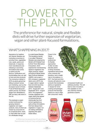 — 05 —
POWER TO
THE PLANTS
The preference for natural, simple and flexible
diets will drive further expansion of vegetarian,
vegan and other plant-focused formulations.
WHAT’SHAPPENINGIN2017?
Aspirations for healthier
and cleaner lifestyles are
motivating consumers to
prioritise fruits, vegetables,
nuts, seeds, grains and
botanicals. In response,
more manufacturers are
releasing or promoting
formulations that centre
on plants and the
flavours, fortifications and
functionalities they can add
to food and drink products.
The momentum started in
2016 as plants gained top
billing in product names
and marketing, such as the
European launch of Evian
Fruits & Plants flavoured
waters and the “Do Plants”
slogan from WhiteWave’s
Silk non-dairy milk brand in
the US.
The emphasis on plant
content reinforces the
growing interest in
vegetarian and vegan
products, many of which are
chosen by consumers for
an occasional drink, snack
or meal rather than as part
of a wholesale change
to a plant-based lifestyle.
The escalating interest
in so-called “flexitarian”
lifestyles was observed by
Mintel’s 2016 Global Food
& Drink Trend Alternatives
Everywhere, which
explored the mainstreaming
appeal of vegetarian and
vegan products. Indeed,
according to Mintel Global
New Products Database
(GNPD), we’ve seen a
25% increase in vegetarian
claims and a 257% rise
in vegan claims in global
food and drink launches
between September
2010 – August 2011 and
September 2015 – August
2016. The progression
includes vegetarian and
vegan claims that appear
on products that are
intentionally free from
animal ingredients as
well as those formulations
that have always been
vegetarian or vegan, but
are adding verifications
regarding their plant-
based status.
Power to the
Plants
builds on
preferences
for flexible
approaches
to diet, but also
elevates plants
to being necessary
ingredients that provide
more nutrients and,
therefore, lend a health
halo to formulations. In
2017, the food and drink
industry will welcome more
products that emphasise
plants as ingredients
in recipes for home
cooking and packaged
products that leverage
plants as a way to align
with consumers’ nearly
omnipresent health and
wellness priorities. This will
lead to more innovations
that capitalise on and
also exalt the inherent
goodness of plants.
In 2016, Evian introduced a line of Fruits & Plants
flavoured waters in the UK, France and Switzerland.
 
