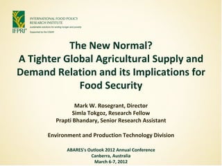 The New Normal?
A Tighter Global Agricultural Supply and
Demand Relation and its Implications for
             Food Security
               Mark W. Rosegrant, Director
              Simla Tokgoz, Research Fellow
        Prapti Bhandary, Senior Research Assistant

      Environment and Production Technology Division

            ABARES's Outlook 2012 Annual Conference
                      Canberra, Australia
                        March 6-7, 2012
 