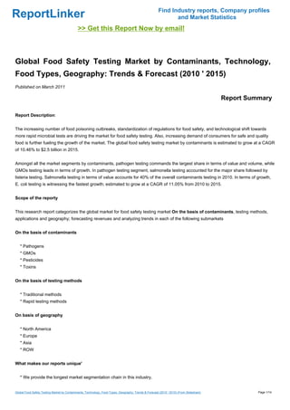 Find Industry reports, Company profiles
ReportLinker                                                                                                   and Market Statistics
                                             >> Get this Report Now by email!



Global Food Safety Testing Market by Contaminants, Technology,
Food Types, Geography: Trends & Forecast (2010 ' 2015)
Published on March 2011

                                                                                                                                          Report Summary

Report Description:


The increasing number of food poisoning outbreaks, standardization of regulations for food safety, and technological shift towards
more rapid microbial tests are driving the market for food safety testing. Also, increasing demand of consumers for safe and quality
food is further fueling the growth of the market. The global food safety testing market by contaminants is estimated to grow at a CAGR
of 10.46% to $2.5 billion in 2015.


Amongst all the market segments by contaminants, pathogen testing commands the largest share in terms of value and volume, while
GMOs testing leads in terms of growth. In pathogen testing segment, salmonella testing accounted for the major share followed by
listeria testing. Salmonella testing in terms of value accounts for 40% of the overall contaminants testing in 2010. In terms of growth,
E. coli testing is witnessing the fastest growth; estimated to grow at a CAGR of 11.05% from 2010 to 2015.


Scope of the reporty


This research report categorizes the global market for food safety testing market On the basis of contaminants, testing methods,
applications and geography; forecasting revenues and analyzing trends in each of the following submarkets


On the basis of contaminants


   * Pathogens
   * GMOs
   * Pesticides
   * Toxins


On the basis of testing methods


   * Traditional methods
   * Rapid testing methods


On basis of geography


   * North America
   * Europe
   * Asia
   * ROW


What makes our reports unique'


   * We provide the longest market segmentation chain in this industry.


Global Food Safety Testing Market by Contaminants, Technology, Food Types, Geography: Trends & Forecast (2010 ' 2015) (From Slideshare)             Page 1/14
 