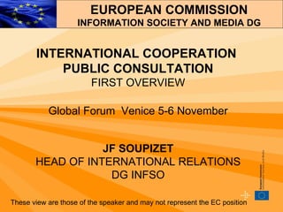 INTERNATIONAL COOPERATION  PUBLIC CONSULTATION FIRST OVERVIEW Global Forum  Venice 5-6 November JF SOUPIZET HEAD OF INTERNATIONAL RELATIONS DG INFSO These view are those of the speaker and may not represent the EC position EUROPEAN COMMISSION INFORMATION SOCIETY AND MEDIA DG 