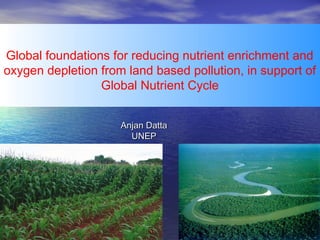 Global foundations for reducing nutrient enrichment and
oxygen depletion from land based pollution, in support of
Global Nutrient Cycle
 
 
Anjan Datta
UNEP

 