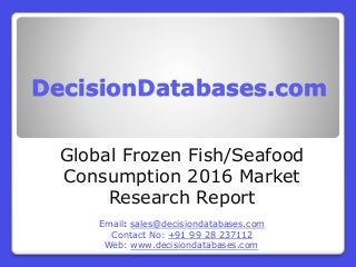 DecisionDatabases.com
Global Frozen Fish/Seafood
Consumption 2016 Market
Research Report
Email: sales@decisiondatabases.com
Contact No: +91 99 28 237112
Web: www.decisiondatabases.com
 