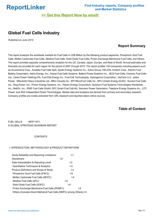 Find Industry reports, Company profiles
ReportLinker                                                                                  and Market Statistics
                                               >> Get this Report Now by email!



Global Fuel Cells Industry
Published on June 2010

                                                                                                            Report Summary

This report analyzes the worldwide markets for Fuel Cells in US$ Million by the following product segments: Phosphoric Acid Fuel
Cells, Molten Carbonate Fuel Cells, Alkaline Fuel Cells, Solid Oxide Fuel Cells, Proton Exchange Membrane Fuel Cells, and Others
The report provides separate comprehensive analytics for the US, Canada, Japan, Europe, and Rest of World. Annual estimates and
forecasts are provided for each region for the period of 2007 through 2015. The report profiles 145 companies including players such
as Acumentrics Corp., Ansaldo Fuel Cells SpA, Apollo Energy Systems Inc., Areva Group, HELION, Arotech Corp., Electric Fuel
Battery Corporation, Astris Energy, Inc., Axane Fuel Cells Systems, Ballard Power Systems Inc., BCS Fuel Cells, Ceramic Fuel Cells
Ltd., Ceres Power Holdings Plc, Fuel Cell Energy Inc., Fuel Cell Technologies, Hydrogenics Corporation., IdaTech LLC, Jadoo
Power, Mitsubishi Heavy Industries Ltd., MKU Canada Inc., MTI MicroFuel Cells Inc., MTU Onsite Energy GmbH, Nuvera Fuel Cells
Inc., Plug Power, Inc., Proton Energy Systems, Inc., Palcan Energy Corporation, Quantum Fuel Systems Technologies Worldwide,
Inc., ReliOn, Inc., RWE Fuel Cells GmbH, SFC Smart Fuel Cell AG, Siemens Power Generation, Teledyne Energy Systems Inc., UTC
Power, and ZAO Independent Power Technologies. Market data and analytics are derived from primary and secondary research.
Company profiles are mostly extracted from URL research and reported select online sources.




                                                                                                             Table of Content


FUEL CELLS MCP-1071
A GLOBAL STRATEGIC BUSINESS REPORT



                                     CONTENTS



 I. INTRODUCTION, METHODOLOGY & PRODUCT DEFINITIONS


     Study Reliability and Reporting Limitations                           I-1
     Disclaimers                                         I-2
     Data Interpretation & Reporting Level                            I-2
      Quantitative Techniques & Analytics                              I-3
     Product Definitions and Scope of Study                                I-3
      Phosphoric Acid Fuel Cells (PAFC)                                I-4
      Molten Carbonate Fuel Cells (MCFC)                                   I-4
      Alkaline Fuel Cells (AFC)                                I-4
      Solid Oxide Fuel Cells (SOFC)                                  I-4
      Proton Exchange Membrane Fuel Cells (PEMFC)                                I-4
      Others (Includes Direct Methanol Fuel Cells (DMFC) among Others) I-4




Global Fuel Cells Industry (From Slideshare)                                                                                Page 1/21
 