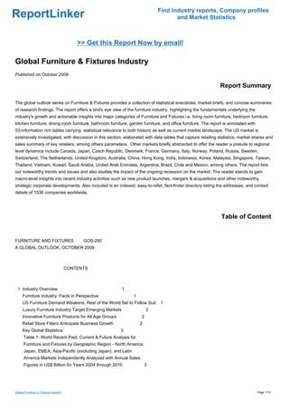 Find Industry reports, Company profiles
ReportLinker                                                                        and Market Statistics



                                           >> Get this Report Now by email!

Global Furniture & Fixtures Industry
Published on October 2009

                                                                                                               Report Summary

The global outlook series on Furniture & Fixtures provides a collection of statistical anecdotes, market briefs, and concise summaries
of research findings. The report offers a bird's eye view of the furniture industry, highlighting the fundamentals underlying the
industry's growth and actionable insights into major categories of Furniture and Fixtures i.e. living room furniture, bedroom furniture,
kitchen furniture, dining room furniture, bathroom furniture, garden furniture, and office furniture. The report is annotated with
53-information rich tables carrying statistical relevance to both historic as well as current market landscape. The US market is
extensively investigated, with discussion in this section, elaborated with data tables that capture retailing statistics, market shares and
sales summary of key retailers, among others parameters. Other markets briefly abstracted to offer the reader a prelude to regional
level dynamics include Canada, Japan, Czech Republic, Denmark, France, Germany, Italy, Norway, Poland, Russia, Sweden,
Switzerland, The Netherlands, United Kingdom, Australia, China, Hong Kong, India, Indonesia, Korea, Malaysia, Singapore, Taiwan,
Thailand, Vietnam, Kuwait, Saudi Arabia, United Arab Emirates, Argentina, Brazil, Chile and Mexico, among others. The report lists
out noteworthy trends and issues and also studies the impact of the ongoing recession on the market. The reader stands to gain
macro-level insights into recent industry activities such as new product launches, mergers & acquisitions and other noteworthy
strategic corporate developments. Also included is an indexed, easy-to-refer, fact-finder directory listing the addresses, and contact
details of 1536 companies worldwide.




                                                                                                               Table of Content


FURNITURE AND FIXTURESGOS-290
A GLOBAL OUTLOOK, OCTOBER 2009



                                       CONTENTS



 1. Industry Overview                                    1
     Furniture Industry: Facts in Perspective                   1
     US Furniture Demand Weakens, Rest of the World Set to Follow Suit        1
     Luxury Furniture Industry Target Emerging Markets                  2
     Innovative Furniture Products for All Age Groups               2
     Retail Store Fitters Anticipate Business Growth                2
     Key Global Statistics:                              3
      Table 1: World Recent Past, Current & Future Analysis for
      Furniture and Fixtures by Geographic Region - North America,
      Japan, EMEA, Asia-Pacific (excluding Japan), and Latin
      America Markets Independently Analyzed with Annual Sales
      Figures in US$ Billion for Years 2004 through 2010                3




Global Furniture & Fixtures Industry                                                                                                 Page 1/15
 
