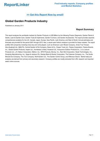 Find Industry reports, Company profiles
ReportLinker                                                                     and Market Statistics



                                  >> Get this Report Now by email!

Global Garden Products Industry
Published on January 2011

                                                                                                           Report Summary

This report analyzes the worldwide markets for Garden Products in US$ Million by the following Product Segments: Garden Plants &
Seeds, Lawn & Garden Care, Garden Tools & Implements, Garden Furniture, and Garden Accessories. The report provides separate
comprehensive analytics for the US, Canada, Japan, Europe, Asia Pacific, Latin America, and Rest of World. Annual estimates and
forecasts are provided for the period 2007 through 2015. Also, a seven-year historic analysis is provided for these markets. The report
profiles 554 companies including many key and niche players such as American Lawn Mower Company, Ames True Temper,
Atco-Qualcast Ltd., B&Q Plc, Central Garden & Pet Company, Deere & Co., Draper Tools Ltd., Fiskars Corporation, Fiskars Brands,
Inc., Global Garden Products, Hayter Ltd., Homebase Limited, Hozelock Ltd., Husqvarna Outdoor Products Inc., Li-Lo Leisure
Products Ltd., L.R. Nelson Corporation, Melnor, Inc., MTD Products, Murray, Inc., Rain Bird Corporation, Ryobi Technologies, Inc.,
Simplicity Manufacturing, Inc., Spear & Jackson Plc, Stanley Black & Decker Corporation, The Coleman Company, Inc., The Scotts
Miracle-Gro Company, The Toro Company, Wolf Garden Ltd., The Garden Centre Group, and Wilkinson Sword. Market data and
analytics are derived from primary and secondary research. Company profiles are mostly extracted from URL research and reported
select online sources.




Global Garden Products Industry                                                                                               Page 1/3
 
