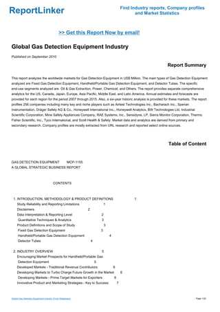 Find Industry reports, Company profiles
ReportLinker                                                                                       and Market Statistics



                                             >> Get this Report Now by email!

Global Gas Detection Equipment Industry
Published on September 2010

                                                                                                                 Report Summary

This report analyzes the worldwide markets for Gas Detection Equipment in US$ Million. The main types of Gas Detection Equipment
analyzed are Fixed Gas Detection Equipment, Handheld/Portable Gas Detection Equipment, and Detector Tubes. The specific
end-use segments analyzed are Oil & Gas Extraction, Power, Chemical, and Others. The report provides separate comprehensive
analytics for the US, Canada, Japan, Europe, Asia Pacific, Middle East, and Latin America. Annual estimates and forecasts are
provided for each region for the period 2007 through 2015. Also, a six-year historic analysis is provided for these markets. The report
profiles 256 companies including many key and niche players such as Airtest Technologies Inc., Bacharach Inc., Sperian
Instrumentation, Dräger Safety AG & Co., Honeywell International Inc., Honeywell Analytics, BW Technologies Ltd, Industrial
Scientific Corporation, Mine Safety Appliances Company, RAE Systems, Inc., Sensidyne, LP, Sierra Monitor Corporation, Thermo
Fisher Scientific, Inc., Tyco International, and Scott Health & Safety. Market data and analytics are derived from primary and
secondary research. Company profiles are mostly extracted from URL research and reported select online sources.




                                                                                                                  Table of Content


GAS DETECTION EQUIPMENT MCP-1155
A GLOBAL STRATEGIC BUSINESS REPORT



                                        CONTENTS



 1. INTRODUCTION, METHODOLOGY & PRODUCT DEFINITIONS                                               1
     Study Reliability and Reporting Limitations                            1
     Disclaimers                                            2
     Data Interpretation & Reporting Level                              2
      Quantitative Techniques & Analytics                               3
     Product Definitions and Scope of Study                                 3
      Fixed Gas Detection Equipment                                     3
      Handheld/Portable Gas Detection Equipment                                 4
      Detector Tubes                                            4


 2. INDUSTRY OVERVIEW                                                   5
     Encouraging Market Prospects for Handheld/Portable Gas
      Detection Equipment                                           5
     Developed Markets - Traditional Revenue Contributors                           6
     Developing Markets to Turbo Charge Future Growth in the Market                         6
      Developing Markets - Prime Target Markets for Exporters                       6
     Innovative Product and Marketing Strategies - Key to Success                       7



Global Gas Detection Equipment Industry (From Slideshare)                                                                        Page 1/22
 