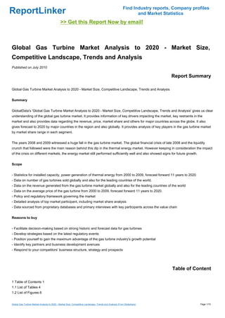 Find Industry reports, Company profiles
ReportLinker                                                                                                    and Market Statistics
                                              >> Get this Report Now by email!



Global Gas Turbine Market Analysis to 2020 - Market Size,
Competitive Landscape, Trends and Analysis
Published on July 2010

                                                                                                                              Report Summary

Global Gas Turbine Market Analysis to 2020 - Market Size, Competitive Landscape, Trends and Analysis


Summary


GlobalData's 'Global Gas Turbine Market Analysis to 2020 - Market Size, Competitive Landscape, Trends and Analysis' gives us clear
understanding of the global gas turbine market. It provides information of key drivers impacting the market, key restraints in the
market and also provides data regarding the revenue, price, market share and others for major countries across the globe. It also
gives forecast to 2020 by major countries in the region and also globally. It provides analysis of key players in the gas turbine market
by market share range in each segment.


The years 2008 and 2009 witnessed a huge fall in the gas turbine market. The global financial crisis of late 2008 and the liquidity
crunch that followed were the main reason behind this dip in the thermal energy market. However keeping in consideration the impact
of the crisis on different markets, the energy market still performed sufficiently well and also showed signs for future growth.


Scope


- Statistics for installed capacity, power generation of thermal energy from 2000 to 2009, forecast forward 11 years to 2020
- Data on number of gas turbines sold globally and also for the leading countries of the world.
- Data on the revenue generated from the gas turbine market globally and also for the leading countries of the world
- Data on the average price of the gas turbine from 2000 to 2009, forecast forward 11 years to 2020.
- Policy and regulatory framework governing the market
- Detailed analysis of top market participant, including market share analysis
- Data sourced from proprietary databases and primary interviews with key participants across the value chain


Reasons to buy


- Facilitate decision-making based on strong historic and forecast data for gas turbines
- Develop strategies based on the latest regulatory events
- Position yourself to gain the maximum advantage of the gas turbine industry's growth potential
- Identify key partners and business development avenues
- Respond to your competitors' business structure, strategy and prospects




                                                                                                                               Table of Content

1 Table of Contents 1
1.1 List of Tables 4
1.2 List of Figures 6


Global Gas Turbine Market Analysis to 2020 - Market Size, Competitive Landscape, Trends and Analysis (From Slideshare)                     Page 1/10
 