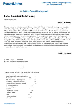 Find Industry reports, Company profiles
ReportLinker                                                                       and Market Statistics



                                     >> Get this Report Now by email!

Global Gaskets & Seals Industry
Published on June 2010

                                                                                                             Report Summary

This report analyzes the worldwide markets for Gaskets & Seals in US$ Million by the following Product Segments: Gasket (Non
Metallic & Metallic), and Seals (Rotary & Mechanical). The specific end-use Categories analyzed are Automotive, Process &
Refinery, Pumps & Valves, Pulp & Paper, Shipping & Marine, and Others (Electronics & Medical). The report provides separate
comprehensive analytics for the US, Canada, Japan, Europe, Asia-Pacific, Middle East, and Latin America. Annual estimates and
forecasts are provided for each region for the period of 2007 through 2015. Also, a six-year historic analysis is provided for these
markets. The report profiles 610 companies including many key and niche players such as Blue Diamond Technologies Ltd.,
Bode-Hultec Russia, BRUSS, Dana Corporation, ElringKlinger AG, Federal Mogul Corp., Flowserve Corp, Greene, Tweed Company,
Henniges Automotive, Hutchinson SA, Corporation, Parker Hannifin Corp., Reinz Dichtungs GmbH, SIEM Supranite SA, Flexitallic
Group, Saint Gobain Performance Plastics, SKF Group, Smiths Group Plc, John Crane Ltd., The Freudenberg Group,
EagleBurgmann Group, Freudenberg- NOK, Trelleborg Sealing Solutions, W.L. Gore & Associates, and Zone Reed Industries.
Market data and analytics are derived from primary and secondary research. Company profiles are mostly extracted from URL
research and reported select online sources.




                                                                                                             Table of Content


GASKETS & SEALSMCP-1025
A GLOBAL STRATEGIC BUSINESS REPORT



                                  CONTENTS



 I. INTRODUCTION, METHODOLOGY & PRODUCT DEFINITIONS


     Study Reliability and Reporting Limitations                      I-1
     Disclaimers                                     I-2
     Data Interpretation & Reporting Level                           I-2
      Quantitative Techniques & Analytics                            I-3
     Product Definitions and Scope of Study                           I-3
      A. End-Use Categories                                    I-3
      B. Product Segments                                      I-4
       Gaskets                                      I-4
        Non-Metallic Gaskets                                I-4
        Metallic Gaskets                                 I-4
       Seals                                       I-4
        Mechanical Seals                                   I-4
        Other Seals                                  I-5



Global Gaskets & Seals Industry                                                                                                 Page 1/22
 