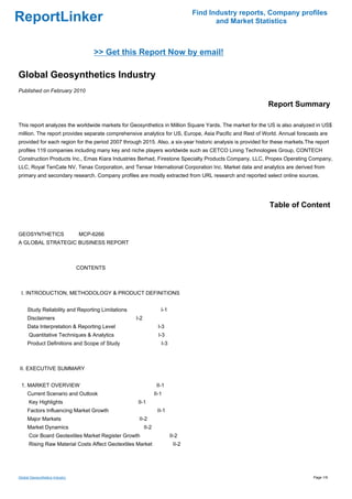 Find Industry reports, Company profiles
ReportLinker                                                                            and Market Statistics



                                    >> Get this Report Now by email!

Global Geosynthetics Industry
Published on February 2010

                                                                                                           Report Summary

This report analyzes the worldwide markets for Geosynthetics in Million Square Yards. The market for the US is also analyzed in US$
million. The report provides separate comprehensive analytics for US, Europe, Asia Pacific and Rest of World. Annual forecasts are
provided for each region for the period 2007 through 2015. Also, a six-year historic analysis is provided for these markets.The report
profiles 119 companies including many key and niche players worldwide such as CETCO Lining Technologies Group, CONTECH
Construction Products Inc., Emas Kiara Industries Berhad, Firestone Specialty Products Company, LLC, Propex Operating Company,
LLC, Royal TenCate NV, Tenax Corporation, and Tensar International Corporation Inc. Market data and analytics are derived from
primary and secondary research. Company profiles are mostly extracted from URL research and reported select online sources.




                                                                                                            Table of Content


GEOSYNTHETICS MCP-6266
A GLOBAL STRATEGIC BUSINESS REPORT



                                CONTENTS



 I. INTRODUCTION, METHODOLOGY & PRODUCT DEFINITIONS


     Study Reliability and Reporting Limitations                   I-1
     Disclaimers                                   I-2
     Data Interpretation & Reporting Level                        I-3
      Quantitative Techniques & Analytics                         I-3
     Product Definitions and Scope of Study                        I-3



II. EXECUTIVE SUMMARY


 1. MARKET OVERVIEW                                              II-1
     Current Scenario and Outlook                               II-1
      Key Highlights                                II-1
     Factors Influencing Market Growth                           II-1
     Major Markets                                  II-2
     Market Dynamics                                     II-2
      Coir Board Geotextiles Market Register Growth                      II-2
      Rising Raw Material Costs Affect Geotextiles Market                 II-2




Global Geosynthetics Industry                                                                                                  Page 1/9
 