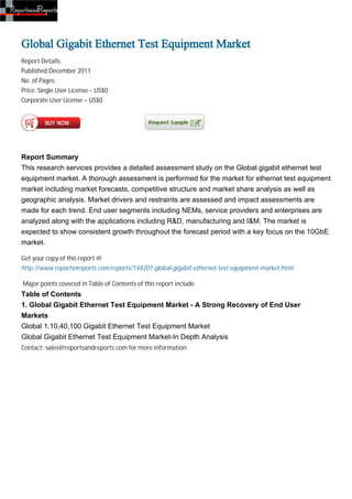 Global Gigabit Ethernet Test Equipment Market
Report Details:
Published:December 2011
No. of Pages:
Price: Single User License – US$0
Corporate User License – US$0




Report Summary
This research services provides a detailed assessment study on the Global gigabit ethernet test
equipment market. A thorough assessment is performed for the market for ethernet test equipment
market including market forecasts, competitive structure and market share analysis as well as
geographic analysis. Market drivers and restraints are assessed and impact assessments are
made for each trend. End user segments including NEMs, service providers and enterprises are
analyzed along with the applications including R&D, manufacturing and I&M. The market is
expected to show consistent growth throughout the forecast period with a key focus on the 10GbE
market.

Get your copy of this report @
http://www.reportsnreports.com/reports/144207-global-gigabit-ethernet-test-equipment-market.html

Major points covered in Table of Contents of this report include
Table of Contents
1. Global Gigabit Ethernet Test Equipment Market - A Strong Recovery of End User
Markets
Global 1,10,40,100 Gigabit Ethernet Test Equipment Market
Global Gigabit Ethernet Test Equipment Market-In Depth Analysis
Contact: sales@reportsandreports.com for more information.
 