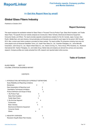Find Industry reports, Company profiles
ReportLinker                                                                          and Market Statistics



                                  >> Get this Report Now by email!

Global Glass Fibers Industry
Published on October 2010

                                                                                                         Report Summary

This report analyzes the worldwide markets for Glass Fibers in Thousand Tons by Product Type: Glass Wool Insulation, and Textile
Glass Fibers. The specific End-use markets analyzed are Construction, Motor Vehicles, Electrical and Electronic Equipment,
Consumer Goods, and Others. The report provides separate comprehensive analytics for the US, Canada, Japan, Europe, Asia
Pacific, Middle East, and Latin America. Annual estimates and forecasts are provided for each region for the period 2007 through
2015. Also, a seven-year historic analysis is provided for these markets. The report profiles 78 companies including many key and
niche players such as Advanced Glassfiber Yarns, LLC, Asahi Fiber Glass Co., Ltd., Guardian Fiberglass, Inc., Johns Manville
Corporation, Jushi Group Co., Ltd., Nippon Sheet Glass Co., Ltd., Owens Corning, Inc., Paroc Group, PPG Industries, Inc., Rockwool
International A/S, Taishan Fiberglass, Inc. and Uralita Group. Market data and analytics are derived from primary and secondary
research. Company profiles are mostly extracted from URL research and reported select online sources.




                                                                                                          Table of Content


GLASS FIBERS MCP-1157
A GLOBAL STRATEGIC BUSINESS REPORT



                                CONTENTS



 1. INTRODUCTION, METHODOLOGY & PRODUCT DEFINITIONS                                  1
     Study Reliability and Reporting Limitations                           1
     Disclaimers                                       2
     Data Interpretation & Reporting Level                             2
      Quantitative Techniques & Analytics                              3
     Product Definitions and Scope of Study                                3
      1. By Product Type                                       3
        Glass Wool Insulation                                  3
        Textile Glass Fibers                               3
      2. By End-Use Segment                                        4
        Construction                                   4
        Motor Vehicles                                     4
        Electrical and Electronic Equipment                            4
        Consumer Goods                                         4
        Others                                     4


 2. INDUSTRY OVERVIEW                                                  5
     Recession Engulfs Glass Fiber Industry                                5



Global Glass Fibers Industry                                                                                                 Page 1/22
 
