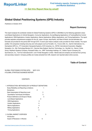 Find Industry reports, Company profiles
ReportLinker                                                                                        and Market Statistics
                                              >> Get this Report Now by email!



Global Global Positioning Systems (GPS) Industry
Published on October 2010

                                                                                                                  Report Summary

This report analyzes the worldwide markets for Global Positioning Systems (GPS) in US$ Million by the following application areas:
Land-Based Applications (In-Vehicle Navigation, Consumer Applications, Survey/Mapping Applications, & Tracking/Machine Control
Applications), OEM Applications, Aviation Applications, Marine Applications, Military Applications, and Timing Applications. The report
provides separate comprehensive analytics for the US, Japan, Europe, Asia-Pacific, and Rest of World. Annual estimates and
forecasts are provided for the period 2007 through 2015. A seven-year historic analysis is also provided for these markets. The report
profiles 133 companies including many key and niche players such as Fei-Zyfer, Inc., Furuno USA, Inc., Garmin International, Inc.,
Hemisphere GPS Inc., ITT Corporation Geospatial Systems, KVH Industries, Inc., MiTAC International Corporation, Magellan
Navigation, Inc., Mio Technology Benelux N.V., Navman New Zealand, NavCom Technology, Inc., NovAtel, Inc., Navico, Orolia
Group, Raytheon Systems Company, Rockwell Collins, Inc., SiRF Technology Holdings, Inc., Sokkia Topcon Company Ltd.,
Symmetricom, Inc., TomTom International B.V, and Trimble Navigation Limited. Market data and analytics are derived from primary
and secondary research. Company profiles are mostly extracted from URL research and reported select online sources.




                                                                                                                   Table of Content


GLOBAL POSITIONING SYSTEM (GPS) MCP-1216
A GLOBAL STRATEGIC BUSINESS REPORT



                                       CONTENTS



 1. INTRODUCTION, METHODOLOGY & PRODUCT DEFINITIONS                                                1
     Study Reliability and Reporting Limitations                                     1
     Disclaimers                                                     2
     Data Interpretation & Reporting Level                                       3
      Quantitative Techniques & Analytics                                        3
     Product Definitions and Scope of Study                                          3
      Land-Based Applications                                                4
      OEM Applications                                                   4
      Aviation Applications                                              4
      Marine Applications                                                4
      Military Applications                                              4
      Timing Applications                                                4


 2. GLOBAL MARKET OVERVIEW                                                               5
     Introduction                                                    5
     Impact of Recession: A Review                                               6



Global Global Positioning Systems (GPS) Industry (From Slideshare)                                                             Page 1/21
 