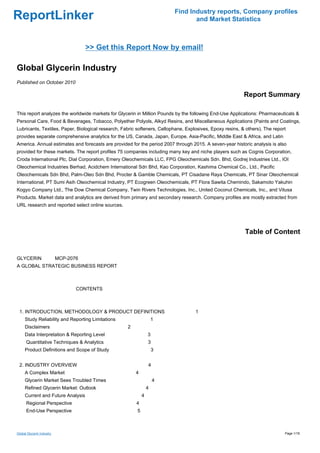 Find Industry reports, Company profiles
ReportLinker                                                                     and Market Statistics



                                   >> Get this Report Now by email!

Global Glycerin Industry
Published on October 2010

                                                                                                           Report Summary

This report analyzes the worldwide markets for Glycerin in Million Pounds by the following End-Use Applications: Pharmaceuticals &
Personal Care, Food & Beverages, Tobacco, Polyether Polyols, Alkyd Resins, and Miscellaneous Applications (Paints and Coatings,
Lubricants, Textiles, Paper, Biological research, Fabric softeners, Cellophane, Explosives, Epoxy resins, & others). The report
provides separate comprehensive analytics for the US, Canada, Japan, Europe, Asia-Pacific, Middle East & Africa, and Latin
America. Annual estimates and forecasts are provided for the period 2007 through 2015. A seven-year historic analysis is also
provided for these markets. The report profiles 75 companies including many key and niche players such as Cognis Corporation,
Croda International Plc, Dial Corporation, Emery Oleochemicals LLC, FPG Oleochemicals Sdn. Bhd, Godrej Industries Ltd., IOI
Oleochemical Industries Berhad, Acidchem International Sdn Bhd, Kao Corporation, Kashima Chemical Co., Ltd., Pacific
Oleochemicals Sdn Bhd, Palm-Oleo Sdn Bhd, Procter & Gamble Chemicals, PT Cisadane Raya Chemicals, PT Sinar Oleochemical
International, PT Sumi Asih Oleochemical Industry, PT Ecogreen Oleochemicals, PT Flora Sawita Chemindo, Sakamoto Yakuhin
Kogyo Company Ltd., The Dow Chemical Company, Twin Rivers Technologies, Inc., United Coconut Chemicals, Inc., and Vitusa
Products. Market data and analytics are derived from primary and secondary research. Company profiles are mostly extracted from
URL research and reported select online sources.




                                                                                                           Table of Content


GLYCERIN MCP-2076
A GLOBAL STRATEGIC BUSINESS REPORT



                             CONTENTS



 1. INTRODUCTION, METHODOLOGY & PRODUCT DEFINITIONS                                 1
     Study Reliability and Reporting Limitations                     1
     Disclaimers                                    2
     Data Interpretation & Reporting Level                       3
      Quantitative Techniques & Analytics                        3
     Product Definitions and Scope of Study                          3


 2. INDUSTRY OVERVIEW                                            4
     A Complex Market                                   4
     Glycerin Market Sees Troubled Times                             4
     Refined Glycerin Market: Outlook                            4
     Current and Future Analysis                             4
      Regional Perspective                              4
      End-Use Perspective                                5



Global Glycerin Industry                                                                                                      Page 1/18
 