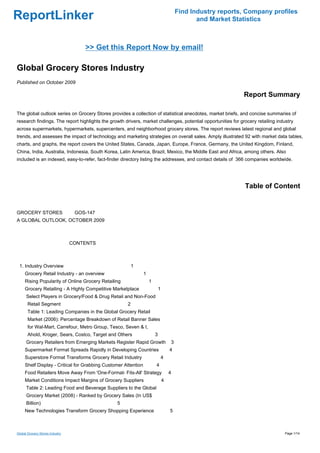 Find Industry reports, Company profiles
ReportLinker                                                                                       and Market Statistics



                                     >> Get this Report Now by email!

Global Grocery Stores Industry
Published on October 2009

                                                                                                                 Report Summary

The global outlook series on Grocery Stores provides a collection of statistical anecdotes, market briefs, and concise summaries of
research findings. The report highlights the growth drivers, market challenges, potential opportunities for grocery retailing industry
across supermarkets, hypermarkets, supercenters, and neighborhood grocery stores. The report reviews latest regional and global
trends, and assesses the impact of technology and marketing strategies on overall sales. Amply illustrated 92 with market data tables,
charts, and graphs, the report covers the United States, Canada, Japan, Europe, France, Germany, the United Kingdom, Finland,
China, India, Australia, Indonesia, South Korea, Latin America, Brazil, Mexico, the Middle East and Africa, among others. Also
included is an indexed, easy-to-refer, fact-finder directory listing the addresses, and contact details of 366 companies worldwide.




                                                                                                                  Table of Content


GROCERY STORESGOS-147
A GLOBAL OUTLOOK, OCTOBER 2009



                                 CONTENTS



 1. Industry Overview                                    1
     Grocery Retail Industry - an overview                      1
     Rising Popularity of Online Grocery Retailing                  1
     Grocery Retailing - A Highly Competitive Marketplace                   1
      Select Players in Grocery/Food & Drug Retail and Non-Food
       Retail Segment                                2
       Table 1: Leading Companies in the Global Grocery Retail
       Market (2006): Percentage Breakdown of Retail Banner Sales
       for Wal-Mart, Carrefour, Metro Group, Tesco, Seven & I,
       Ahold, Kroger, Sears, Costco, Target and Others                  3
      Grocery Retailers from Emerging Markets Register Rapid Growth                     3
     Supermarket Format Spreads Rapidly in Developing Countries                     4
     Superstore Format Transforms Grocery Retail Industry                       4
     Shelf Display - Critical for Grabbing Customer Attention           4
     Food Retailers Move Away From 'One-Format- Fits-All' Strategy                  4
     Market Conditions Impact Margins of Grocery Suppliers                      4
      Table 2: Leading Food and Beverage Suppliers to the Global
      Grocery Market (2008) - Ranked by Grocery Sales (In US$
      Billion)                                  5
     New Technologies Transform Grocery Shopping Experience                         5



Global Grocery Stores Industry                                                                                                    Page 1/14
 