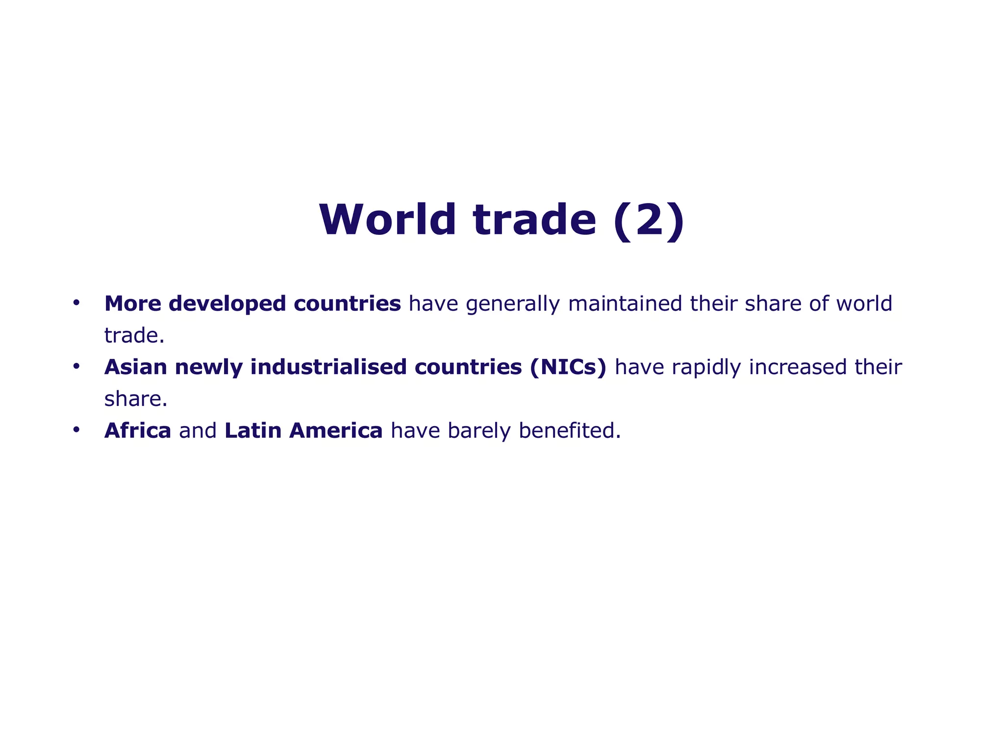 World trade (2) More developed countries  have generally maintained their share of world trade. Asian newly industrialised countries (NICs)  have rapidly increased their share. Africa  and  Latin America  have barely benefited.  