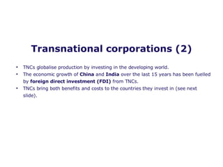 Transnational corporations (2) TNCs globalise production by investing in the developing world.  The economic growth of  China  and  India  over the last 15 years has been fuelled by  foreign direct investment (FDI)  from TNCs. TNCs bring both benefits and costs to the countries they invest in (see next slide). 