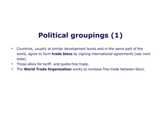 Political groupings (1) Countries, usually at similar development levels and in the same part of the world, agree to form  trade blocs  by signing international agreements (see next slide). These allow for tariff- and quota-free trade. The  World Trade Organization  works to increase free trade between blocs. 