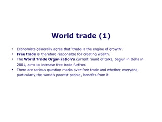World trade (1) Economists generally agree that ‘trade is the engine of growth’. Free trade  is therefore responsible for creating wealth. The  World Trade Organization’s  current round of talks, begun in Doha in 2001, aims to increase free trade further.  There are serious question marks over free trade and whether everyone, particularly the world’s poorest people, benefits from it.  