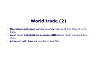 World trade (2) More developed countries  have generally maintained their share of world trade. Asian newly industrialised countries (NICs)  have rapidly increased their share. Africa  and  Latin America  have barely benefited.  