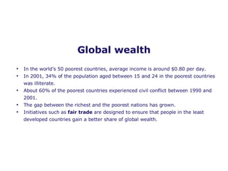 Global wealth In the world’s 50 poorest countries, average income is around $0.80 per day. In 2001, 34% of the population aged between 15 and 24 in the poorest countries was illiterate. About 60% of the poorest countries experienced civil conflict between 1990 and 2001. The gap between the richest and the poorest nations has grown. Initiatives such as  fair trade  are designed to ensure that people in the least developed countries gain a better share of global wealth.  