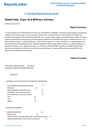 Find Industry reports, Company profiles
ReportLinker                                                                             and Market Statistics



                                            >> Get this Report Now by email!

Global Hats, Caps, And Millinery industry
Published on April 2010

                                                                                                            Report Summary

This report analyzes the worldwide markets for Hats, Caps, And Millinery in US$ Million. The report provides separate comprehensive
analytics for US, Canada, Japan, Europe, Asia-Pacific, Latin America, and Rest of World. Annual estimates and forecasts are
provided for each region for the period 2007 through 2015. Also, a six-year historic analysis is provided for these markets. The report
profiles 175 companies including many key and niche players worldwide such as Bollman Hat Company, Charles Owen & Co., Ltd.,
Dada Corporation, Gap, Inc., Global Headwear Ltd., Grace Hats International, LLC, Gucci, Hat World, Inc., Imperial Headwear, Inc.,
Kau Kee Garments & Hats Manufacturer Ltd., Mainland Headwear Holdings Limited, New Era Cap Co., Inc., Pukka Headwear, Inc.,
Rosy Way Industrial Co., Ltd., Spyder Active Sports, Inc., SSP Hats, totes»ISOTONER Corporation, and William Scully Limited.
Market data and analytics are derived from primary and secondary research. Company profiles are mostly extracted from URL
research and reported select online sources.




                                                                                                            Table of Content


HATS, CAPS, AND MILLINERYMCP-6275
A GLOBAL STRATEGIC BUSINESS REPORT



        CONTENTS



 I. INTRODUCTION, METHODOLOGY & PRODUCT DEFINITIONS


     Study Reliability and Reporting Limitations                    I-1
     Disclaimers                                       I-2
     Data Interpretation & Reporting Level                        I-3
      Quantitative Techniques & Analytics                         I-3
     Product Definitions and Scope of Study                         I-3
      Hats                                          I-3
      Cap                                           I-3
      Millinery                                      I-4



II. EXECUTIVE SUMMARY


 1. MARKET OVERVIEW                                               II-1
     Market Trends                                         II-1
      Global Economic Slowdown Halt Growth of Caps Manufacturing                 II-1
      Electronic Media Spur Demand for Hair Accessories                   II-1



Global Hats, Caps, And Millinery industry                                                                                      Page 1/14
 