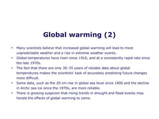 Global warming (2) Many scientists believe that increased global warming will lead to more unpredictable weather and a rise in extreme weather events.  Global temperatures have risen since 1910, and at a consistently rapid rate since the late 1970s. The fact that there are only 30–35 years of reliable data about global temperatures makes the scientists’ task of accurately predicting future changes more difficult. Some data, such as the 20 cm rise in global sea level since 1900 and the decline in Arctic sea ice since the 1970s, are more reliable. There is growing suspicion that rising trends in drought and flood events may herald the effects of global warming to come. 