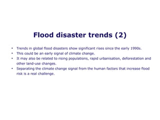 Flood disaster trends (2) Trends in global flood disasters show significant rises since the early 1990s.  This could be an early signal of climate change.  It may also be related to rising populations, rapid urbanisation, deforestation and other land-use changes. Separating the climate change signal from the human factors that increase flood risk is a real challenge.  