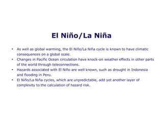 El  Ni ñ o /La  Ni ñ a As well as global warming, the El Ni ñ o/La Ni ñ a cycle is known to have climatic consequences on a global scale.  Changes in Pacific Ocean circulation have knock-on weather effects in other parts of the world through teleconnections. Hazards associated with El Ni ñ o are well known, such as drought in Indonesia and flooding in Peru. El Ni ñ o/La Ni ña  cycles, which are unpredictable, add yet another layer of complexity to the calculation of hazard risk.  